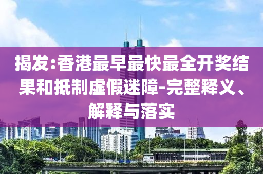 揭发:香港最早最快最全开奖结果和抵制虚假迷障-完整释义、解释与落实