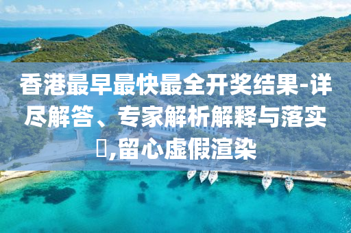 香港最早最快最全开奖结果-详尽解答、专家解析解释与落实​,留心虚假渲染